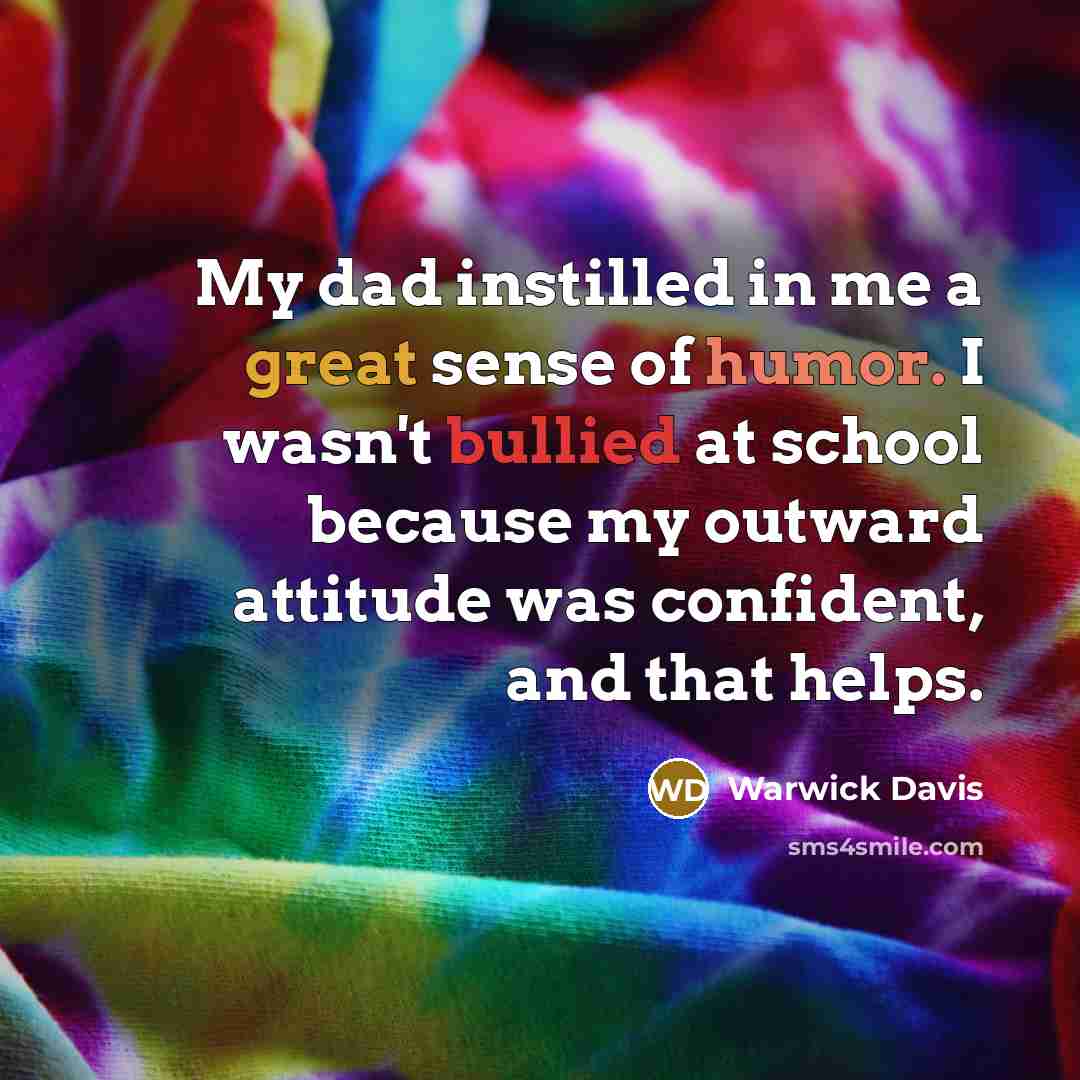 “My dad instilled in me a great sense of humor. I wasn't bullied at school because my outward attitude was confident, and that helps.” quote by Warwick Davis