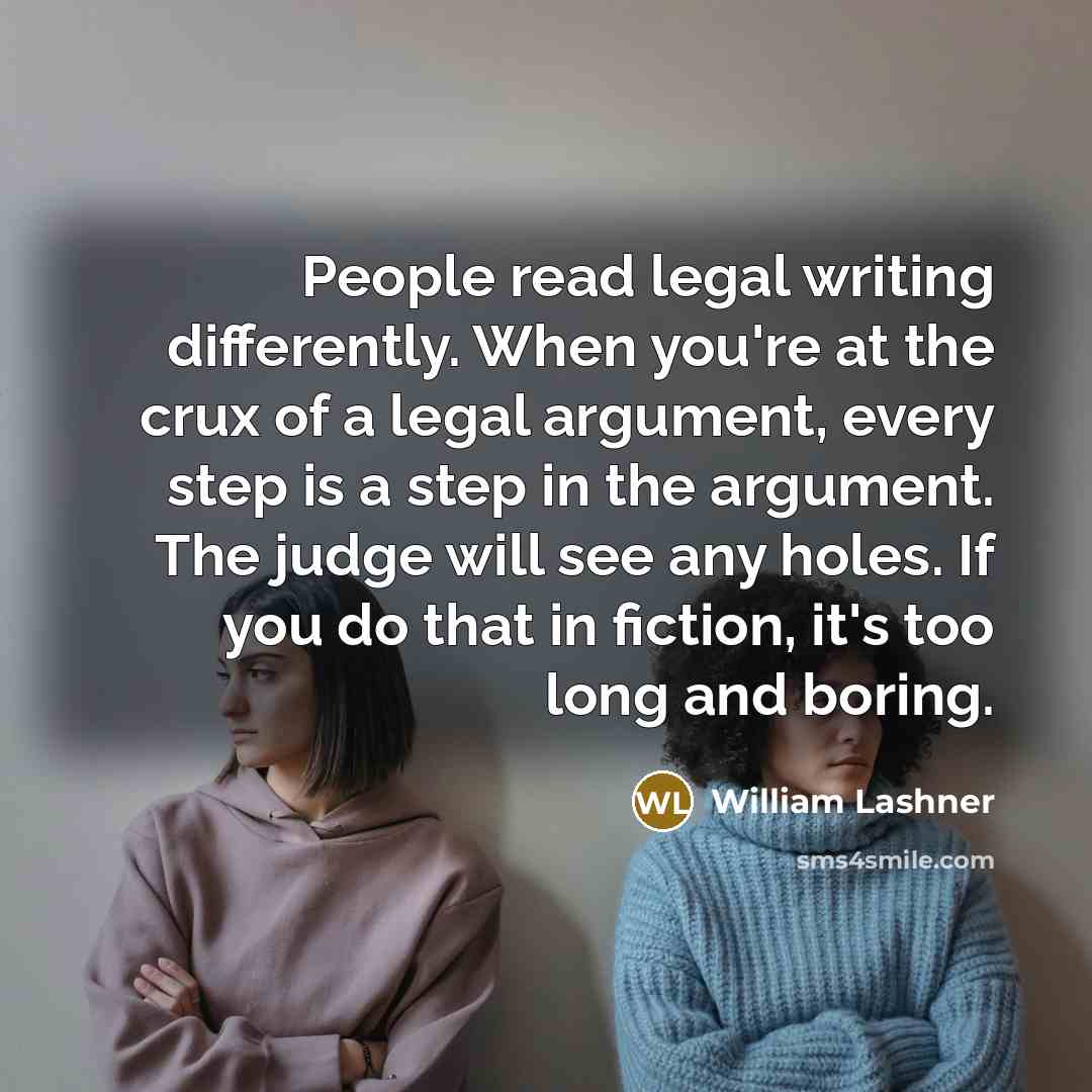“People read legal writing differently. When you're at the crux of a legal argument, every step is a step in the argument. The judge will see any holes. If you do that in fiction, it's too long and boring.” quote by William Lashner