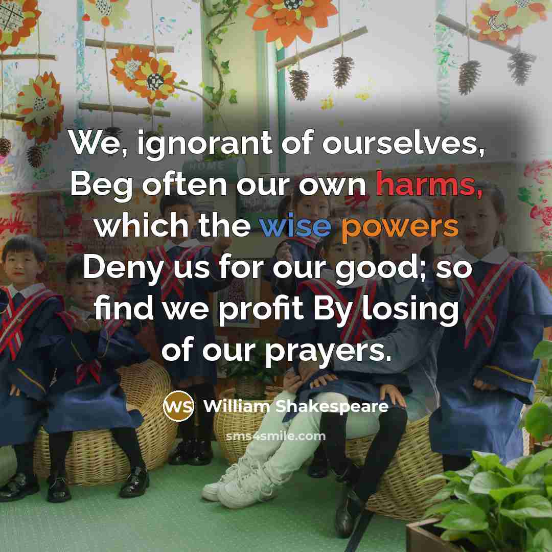 “We, ignorant of ourselves, Beg often our own harms, which the wise powers Deny us for our good; so find we profit By losing of our prayers.” quote by William Shakespeare