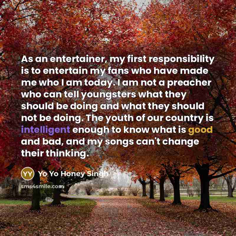 “As an entertainer, my first responsibility is to entertain my fans who have made me who I am today. I am not a preacher who can tell youngsters what they should be doing and what they should not be doing. The youth of our country is intelligent enough to know what is good and bad, and my songs…” quote by Yo Yo Honey Singh