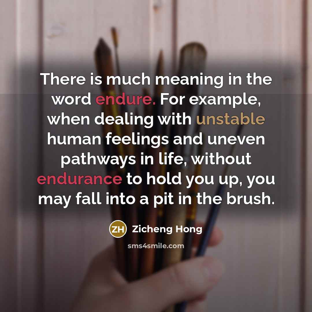 “There is much meaning in the word endure. For example, when dealing with unstable human feelings and uneven pathways in life, without endurance to hold you up, you may fall into a pit in the brush.” quote by Zicheng Hong