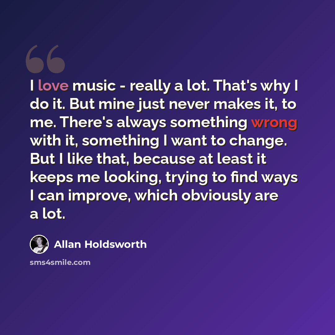 “I love music - really a lot. That's why I do it. But mine just never makes it, to me. There's always something wrong with it, something I want to change. But I like that, because at least it keeps me looking, trying to find ways I can improve, which obviously are a lot.” quote by Allan Holdsworth