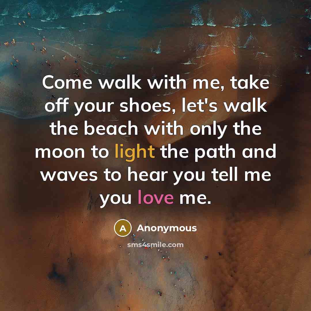 “Come walk with me, take off your shoes, let's walk the beach with only the moon to light the path and waves to hear you tell me you love me.” quote by Anonymous
