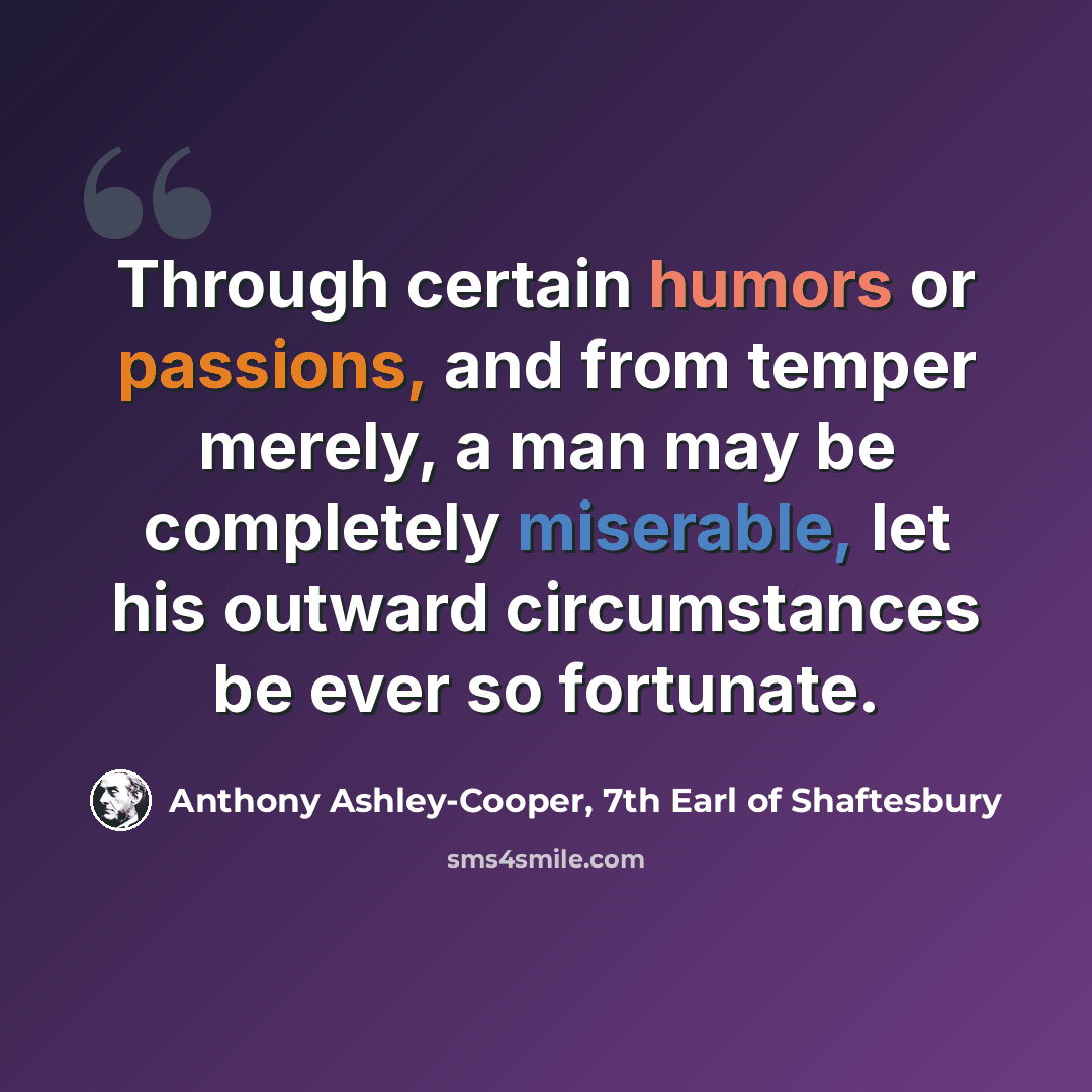 “Through certain humors or passions, and from temper merely, a man may be completely miserable, let his outward circumstances be ever so fortunate.” quote by Anthony Ashley-Cooper, 7th Earl of Shaftesbury