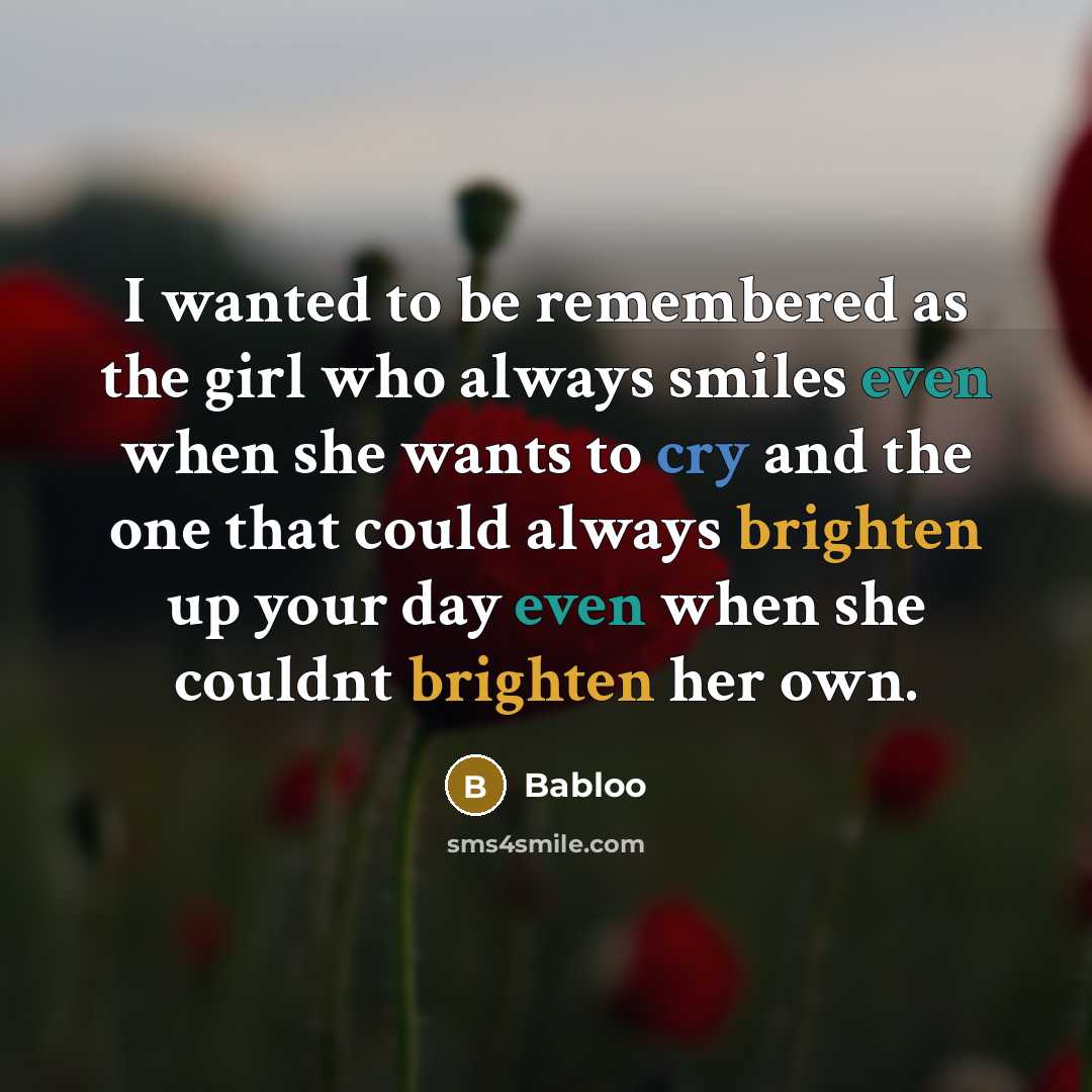 “I wanted to be remembered as the girl who always smiles even when she wants to cry and the one that could always brighten up your day even when she couldnt brighten her own.” quote by Babloo