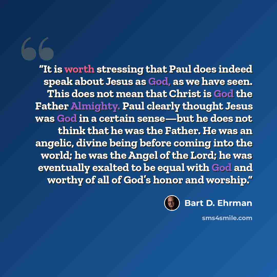 “It is worth stressing that Paul does indeed speak about Jesus as God, as we have seen. This does not mean that Christ is God the Father Almighty. Paul clearly thought Jesus was God in a certain sense—but he does not think that he was the Father. He was an angelic, divine being before coming into…” quote by Bart D. Ehrman
