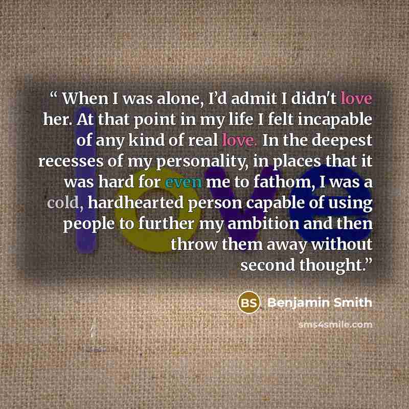 “When I was alone, I’d admit I didn't love her. At that point in my life I felt incapable of any kind of real love. In the deepest recesses of my personality, in places that it was hard for even me to fathom, I was a cold, hardhearted person capable of using people to further my ambition and then…” quote by Benjamin Smith
