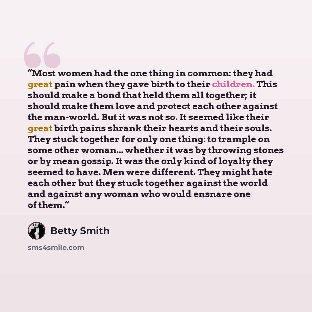 “Most women had the one thing in common: they had great pain when they gave birth to their children. This should make a bond that held them all together; it should make them love and protect each other against the man-world. But it was not so. It seemed like their great birth pains shrank their…” quote by Betty Smith