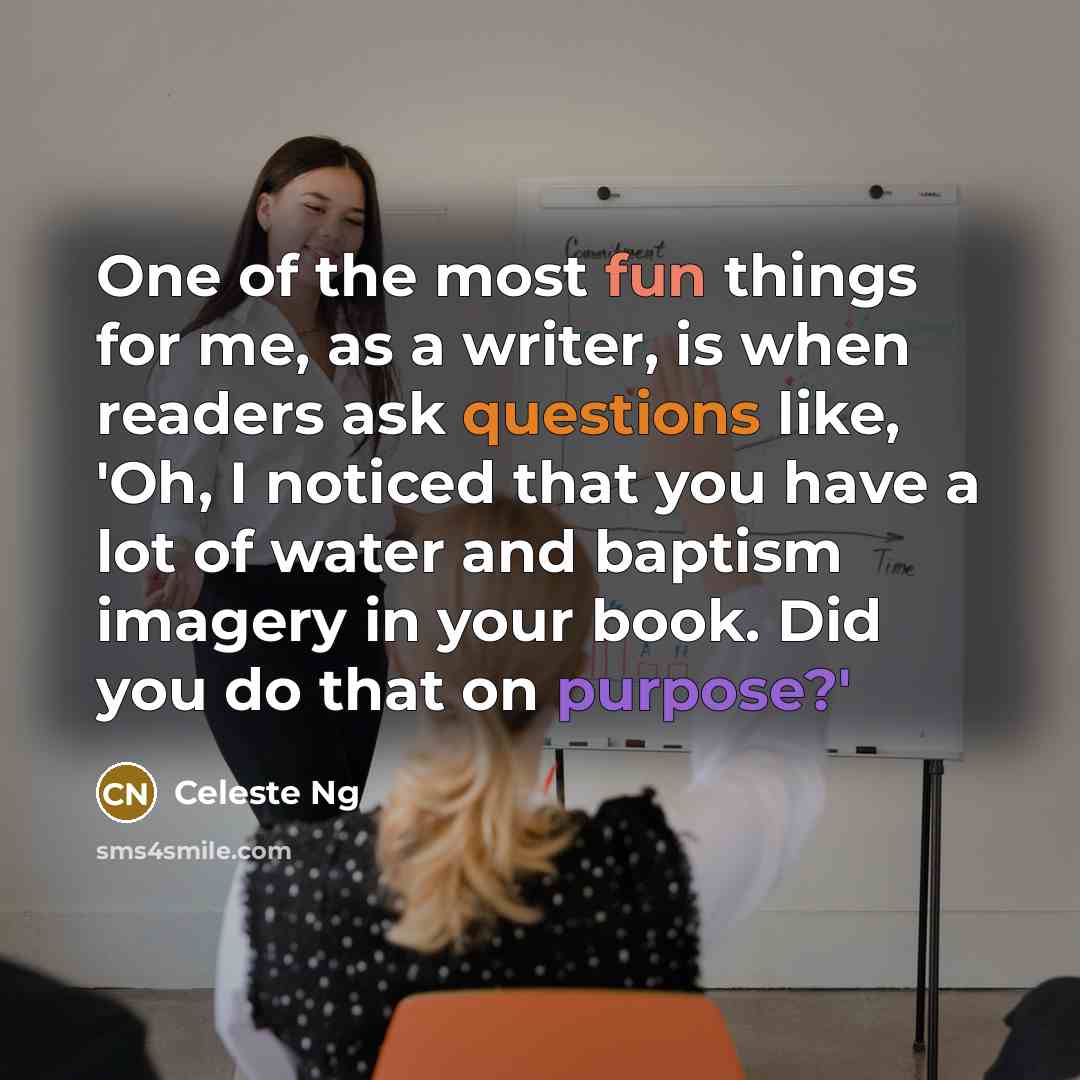 “One of the most fun things for me, as a writer, is when readers ask questions like, 'Oh, I noticed that you have a lot of water and baptism imagery in your book. Did you do that on purpose?'” quote by Celeste Ng
