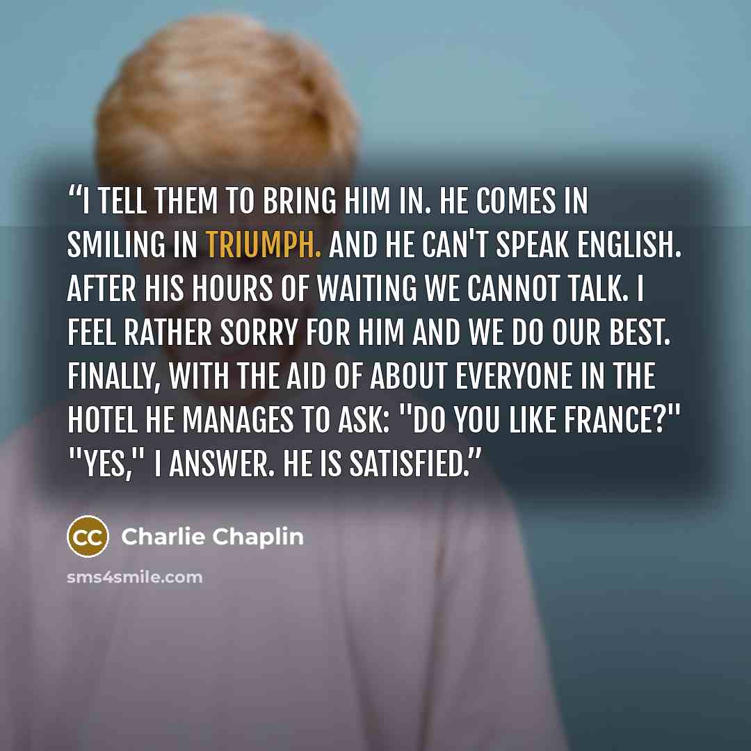 “I tell them to bring him in. He comes in smiling in triumph. And he can't speak English. After his hours of waiting we cannot talk. I feel rather sorry for him and we do our best. Finally, with the aid of about everyone in the hotel he manages to ask: "Do you like France?" "Yes," I answer. He is…” quote by Charlie Chaplin