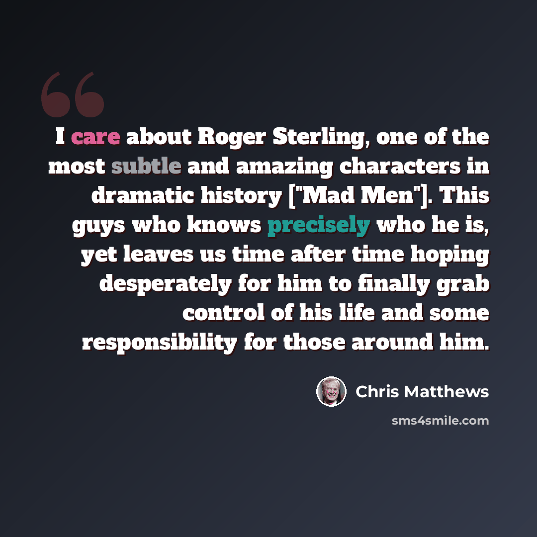 “I care about Roger Sterling, one of the most subtle and amazing characters in dramatic history ["Mad Men"]. This guys who knows precisely who he is, yet leaves us time after time hoping desperately for him to finally grab control of his life and some responsibility for those around him.” quote by Chris Matthews