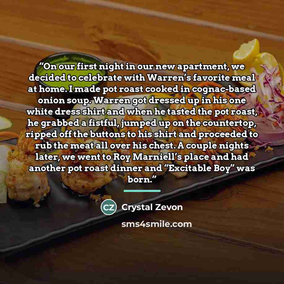 “On our first night in our new apartment, we decided to celebrate with Warren’s favorite meal at home. I made pot roast cooked in cognac-based onion soup. Warren got dressed up in his one white dress shirt and when he tasted the pot roast, he grabbed a fistful, jumped up on the countertop, ripped…” quote by Crystal Zevon