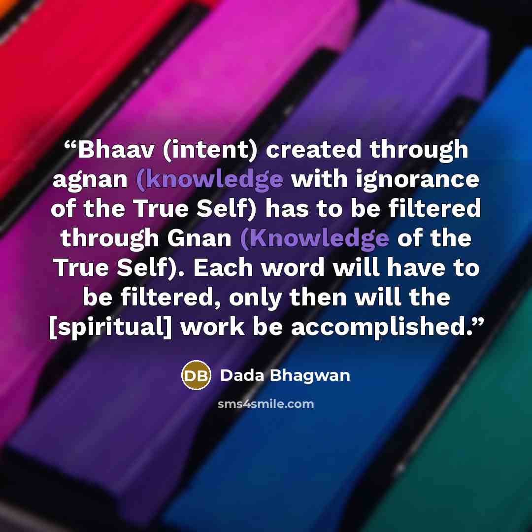 “Bhaav (intent) created through agnan (knowledge with ignorance of the True Self) has to be filtered through Gnan (Knowledge of the True Self). Each word will have to be filtered, only then will the [spiritual] work be accomplished.” quote by Dada Bhagwan