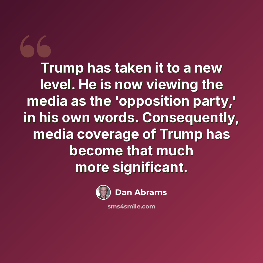“Trump has taken it to a new level. He is now viewing the media as the 'opposition party,' in his own words. Consequently, media coverage of Trump has become that much more significant.” quote by Dan Abrams