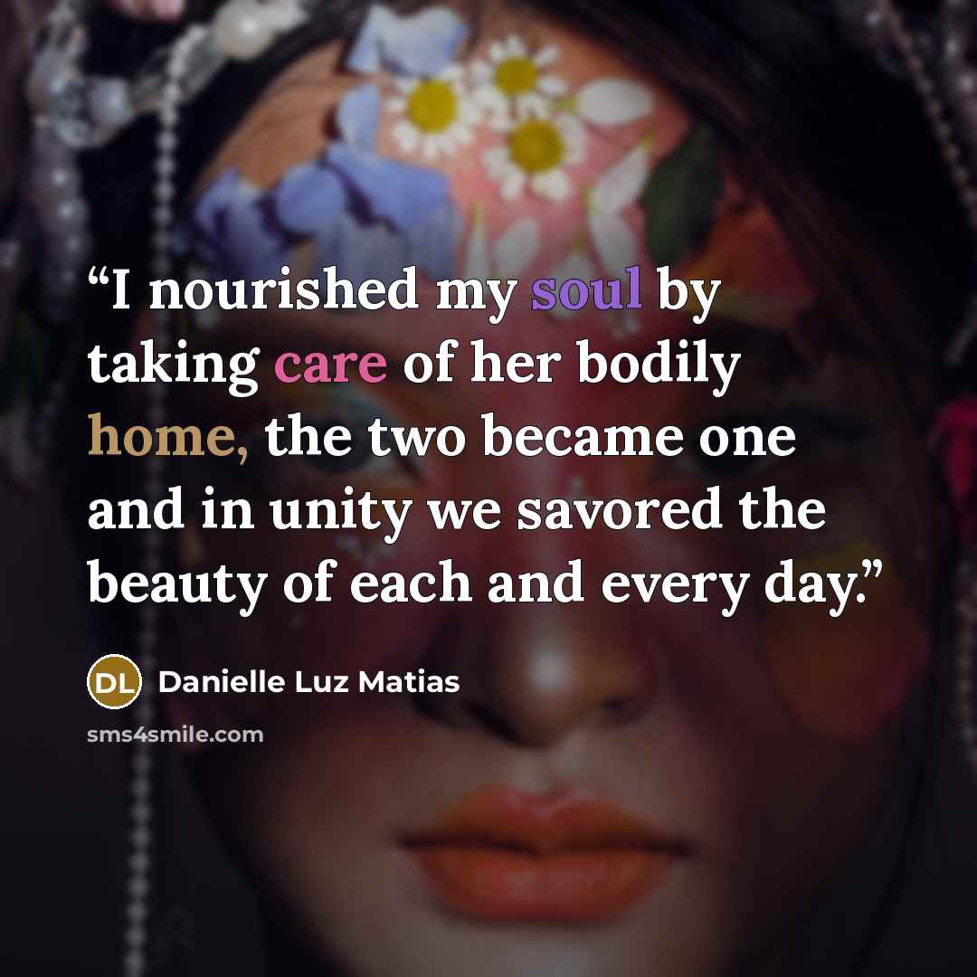 “I nourished my soul by taking care of her bodily home, the two became one and in unity we savored the beauty of each and every day.” quote by Danielle Luz Matias