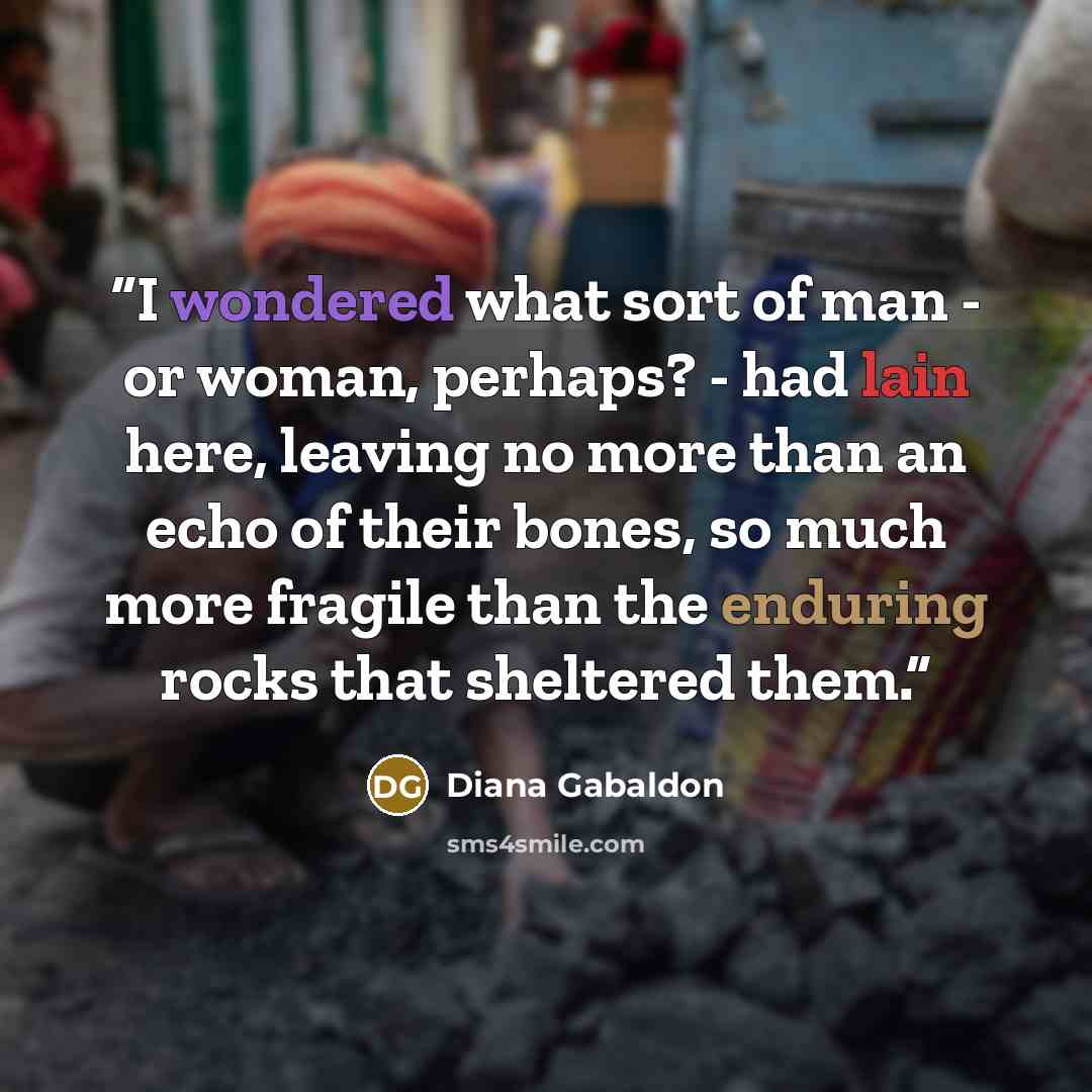 “I wondered what sort of man - or woman, perhaps? - had lain here, leaving no more than an echo of their bones, so much more fragile than the enduring rocks that sheltered them.” quote by Diana Gabaldon