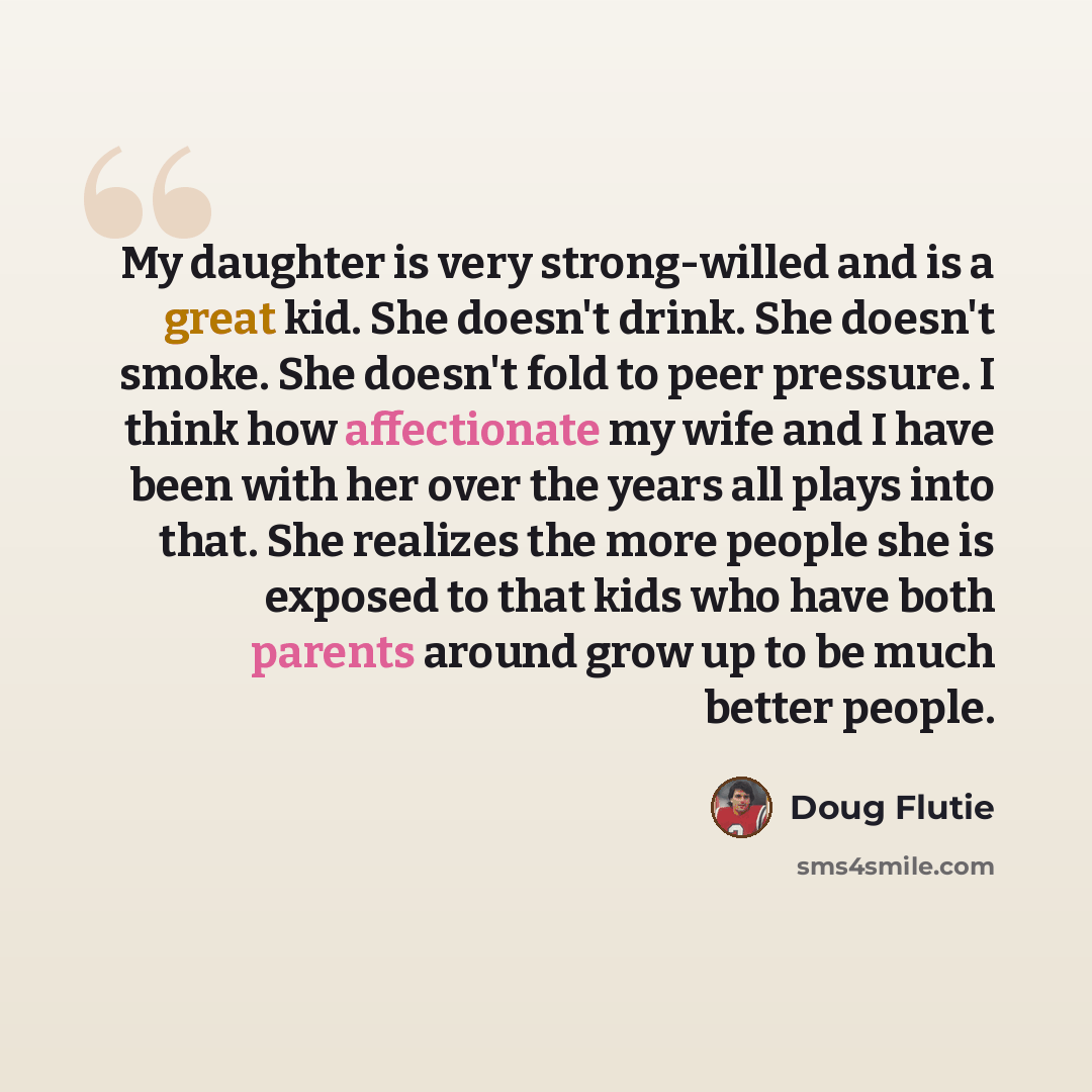 “My daughter is very strong-willed and is a great kid. She doesn't drink. She doesn't smoke. She doesn't fold to peer pressure. I think how affectionate my wife and I have been with her over the years all plays into that. She realizes the more people she is exposed to that kids who have both…” quote by Doug Flutie