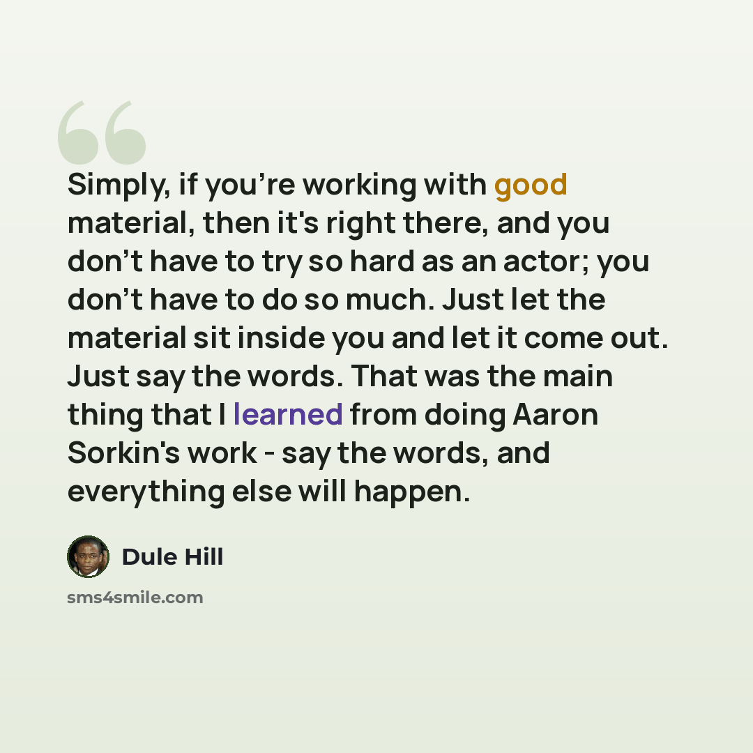 “Simply, if you're working with good material, then it's right there, and you don't have to try so hard as an actor; you don't have to do so much. Just let the material sit inside you and let it come out. Just say the words. That was the main thing that I learned from doing Aaron Sorkin's work…” quote by Dule Hill