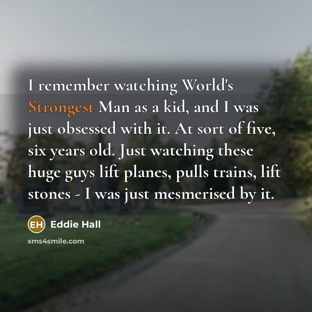 “I remember watching World's Strongest Man as a kid, and I was just obsessed with it. At sort of five, six years old. Just watching these huge guys lift planes, pulls trains, lift stones - I was just mesmerised by it.” quote by Eddie Hall