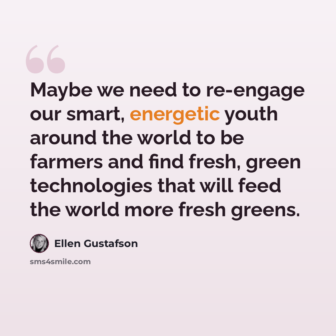 “Maybe we need to re-engage our smart, energetic youth around the world to be farmers and find fresh, green technologies that will feed the world more fresh greens.” quote by Ellen Gustafson