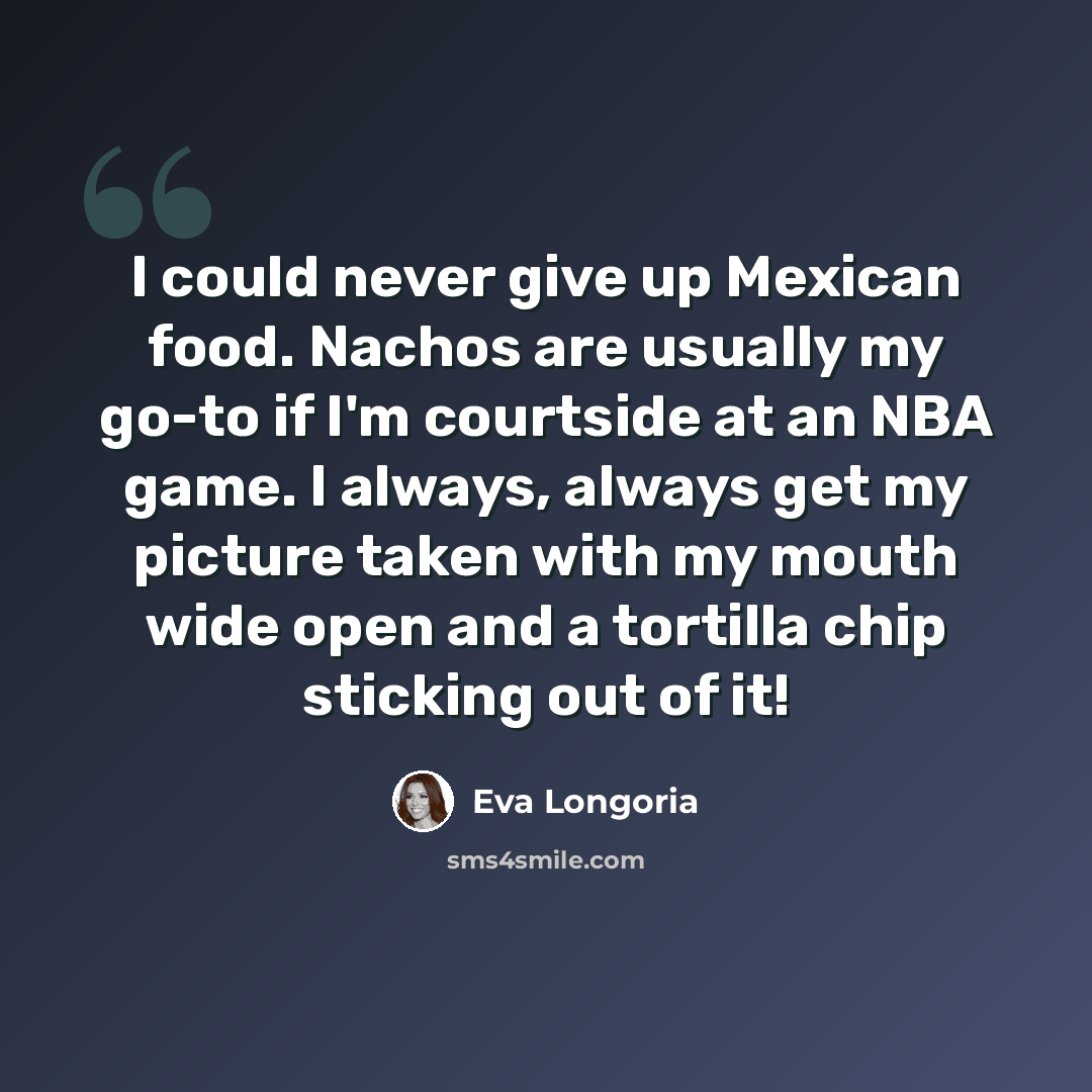 “I could never give up Mexican food. Nachos are usually my go-to if I'm courtside at an NBA game. I always, always get my picture taken with my mouth wide open and a tortilla chip sticking out of it!” quote by Eva Longoria