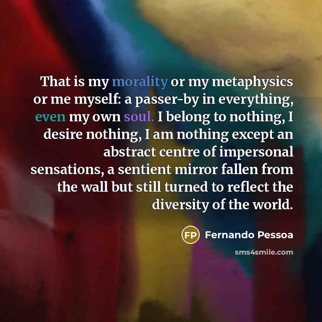 “That is my morality or my metaphysics or me myself: a passer-by in everything, even my own soul. I belong to nothing, I desire nothing, I am nothing except an abstract centre of impersonal sensations, a sentient mirror fallen from the wall but still turned to reflect the diversity of the world.” quote by Fernando Pessoa