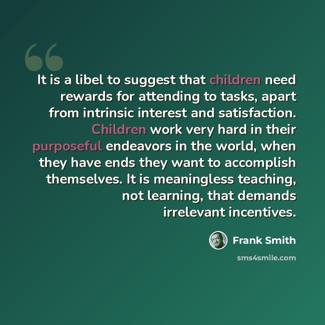 “It is a libel to suggest that children need rewards for attending to tasks, apart from intrinsic interest and satisfaction. Children work very hard in their purposeful endeavors in the world, when they have ends they want to accomplish themselves. It is meaningless teaching, not learning, that…” quote by Frank Smith
