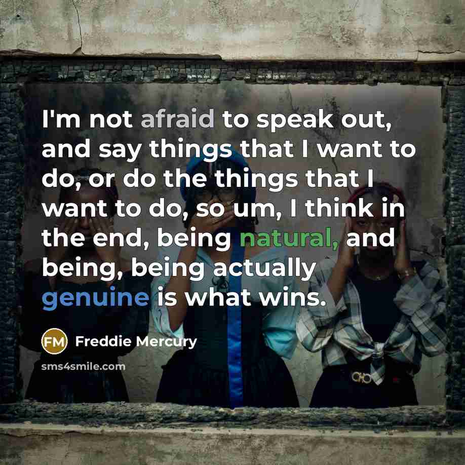 “I'm not afraid to speak out, and say things that I want to do, or do the things that I want to do, so um, I think in the end, being natural, and being, being actually genuine is what wins.” quote by Freddie Mercury