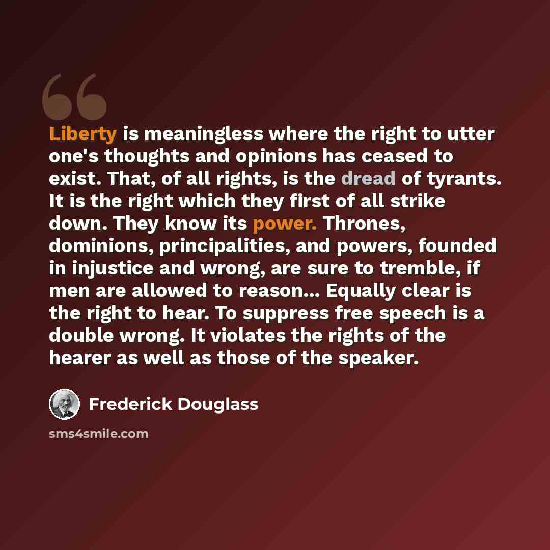 “Liberty is meaningless where the right to utter one's thoughts and opinions has ceased to exist. That, of all rights, is the dread of tyrants. It is the right which they first of all strike down. They know its power. Thrones, dominions, principalities, and powers, founded in injustice and wrong…” quote by Frederick Douglass