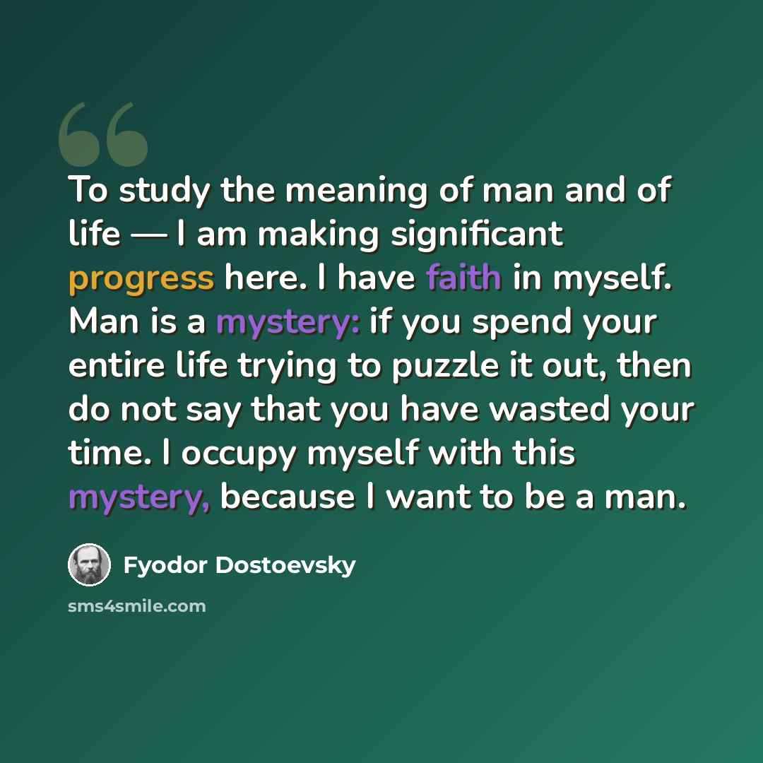 “To study the meaning of man and of life — I am making significant progress here. I have faith in myself. Man is a mystery: if you spend your entire life trying to puzzle it out, then do not say that you have wasted your time. I occupy myself with this mystery, because I want to be a man.” quote by Fyodor Dostoevsky