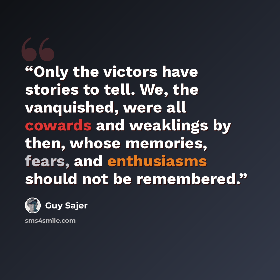 “Only the victors have stories to tell. We, the vanquished, were all cowards and weaklings by then, whose memories, fears, and enthusiasms should not be remembered.” quote by Guy Sajer