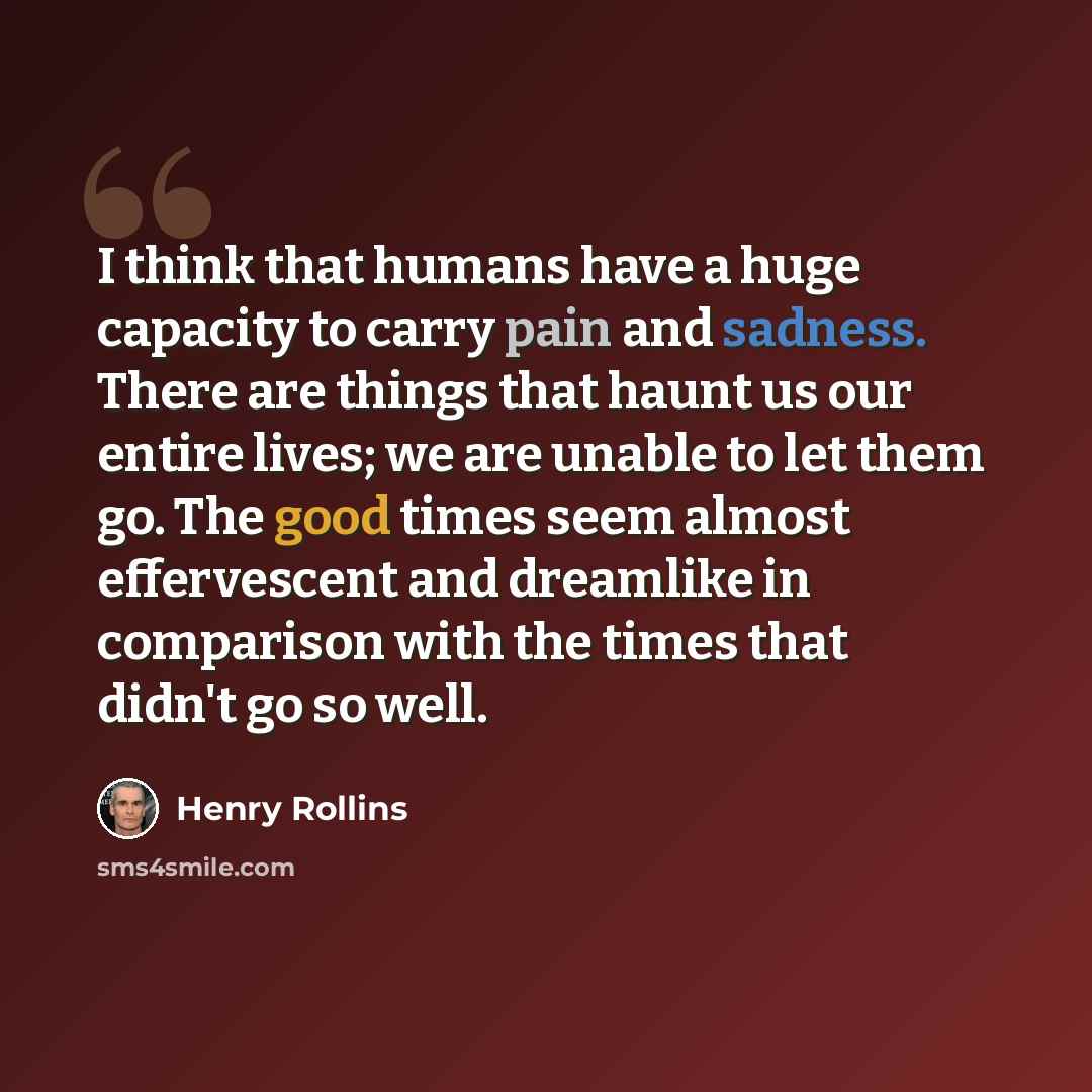 “I think that humans have a huge capacity to carry pain and sadness. There are things that haunt us our entire lives; we are unable to let them go. The good times seem almost effervescent and dreamlike in comparison with the times that didn't go so well.” quote by Henry Rollins
