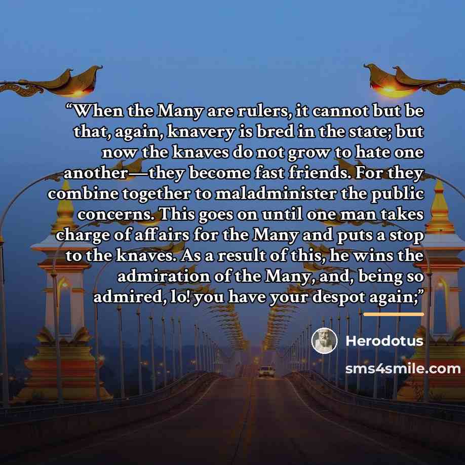 “When the Many are rulers, it cannot but be that, again, knavery is bred in the state; but now the knaves do not grow to hate one another—they become fast friends. For they combine together to maladminister the public concerns. This goes on until one man takes charge of affairs for the Many and…” quote by Herodotus