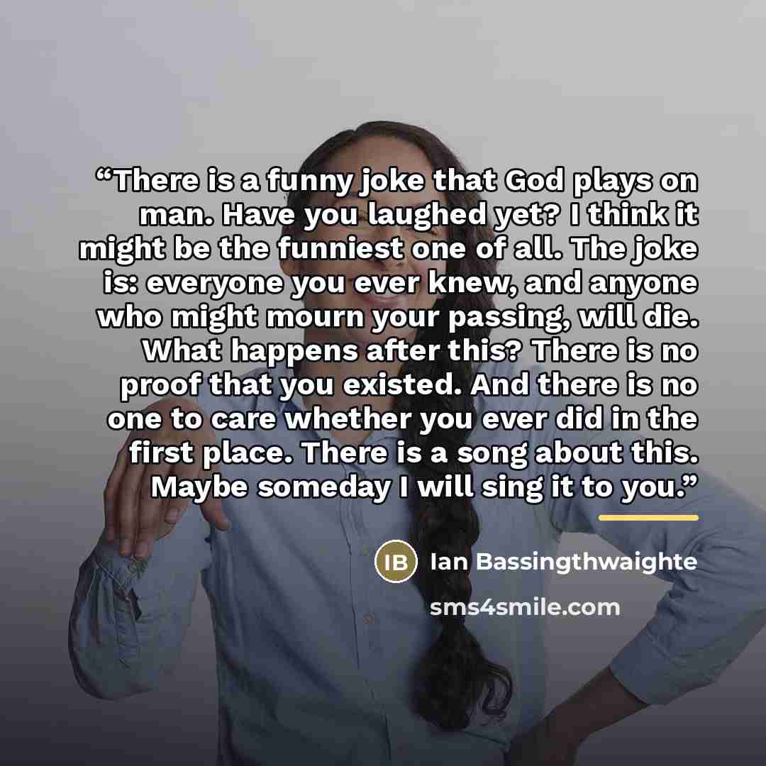“There is a funny joke that God plays on man. Have you laughed yet? I think it might be the funniest one of all. The joke is: everyone you ever knew, and anyone who might mourn your passing, will die. What happens after this? There is no proof that you existed. And there is no one to care whether…” quote by Ian Bassingthwaighte