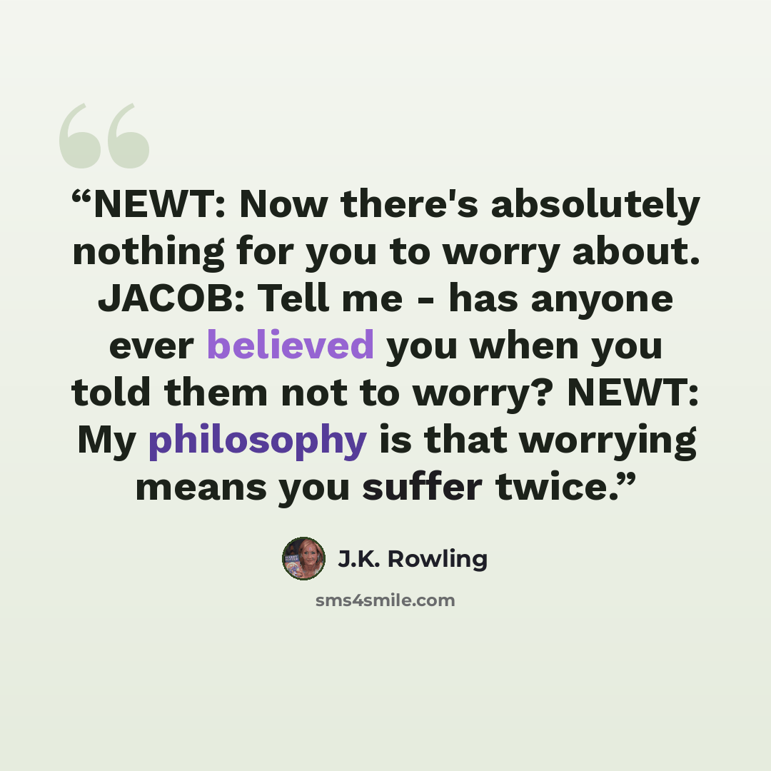 “NEWT: Now there's absolutely nothing for you to worry about. JACOB: Tell me - has anyone ever believed you when you told them not to worry? NEWT: My philosophy is that worrying means you suffer twice.” quote by J.K. Rowling