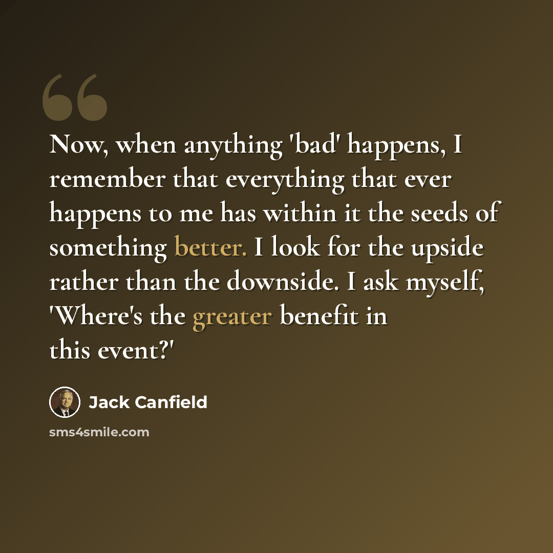 “Now, when anything 'bad' happens, I remember that everything that ever happens to me has within it the seeds of something better. I look for the upside rather than the downside. I ask myself, 'Where's the greater benefit in this event?'” quote by Jack Canfield