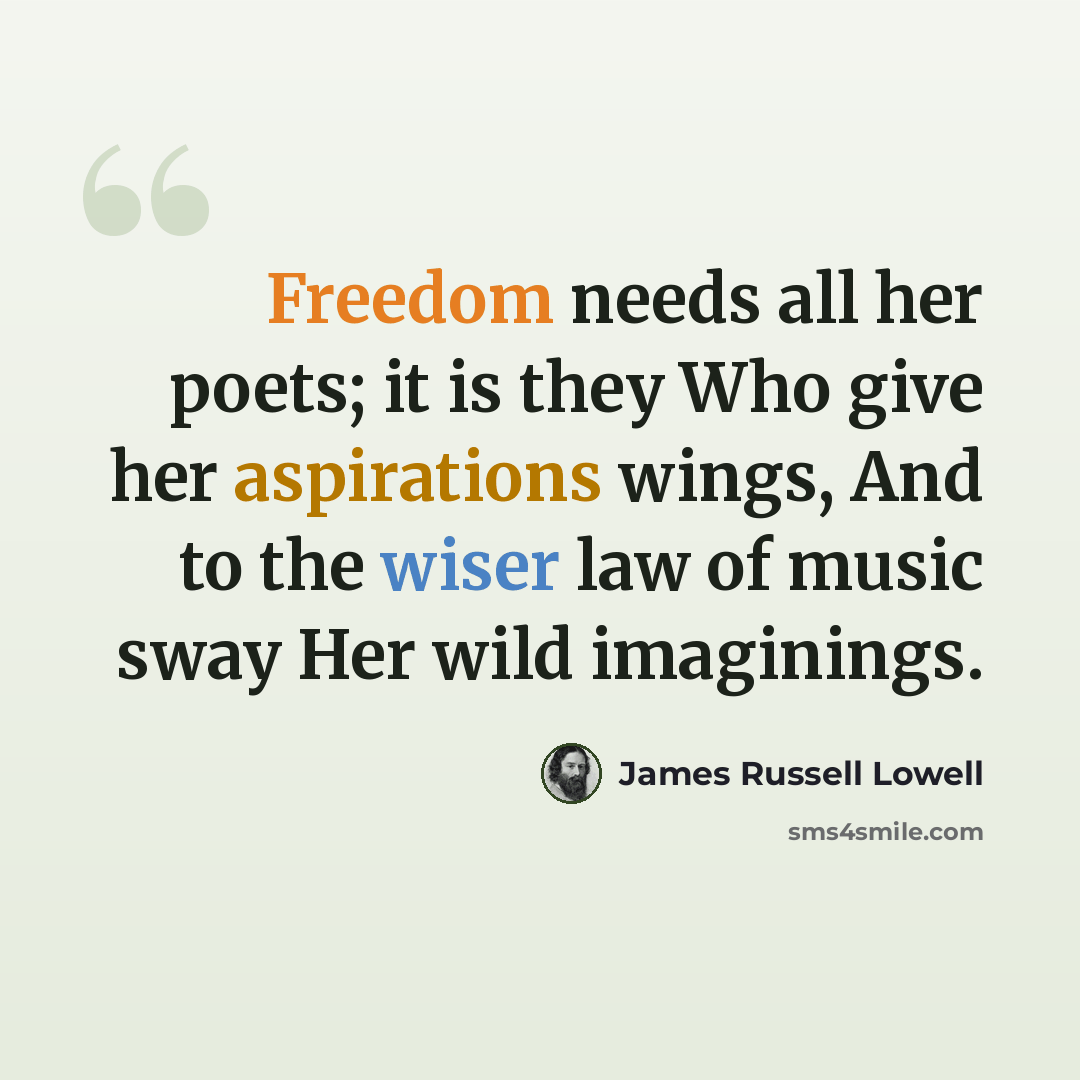 “Freedom needs all her poets; it is they Who give her aspirations wings, And to the wiser law of music sway Her wild imaginings.” quote by James Russell Lowell