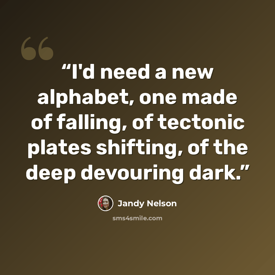 “I'd need a new alphabet, one made of falling, of tectonic plates shifting, of the deep devouring dark.” quote by Jandy Nelson