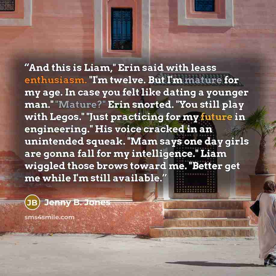 “And this is Liam," Erin said with leass enthusiasm. "I'm twelve. But I'm mature for my age. In case you felt like dating a younger man." "Mature?" Erin snorted. "You still play with Legos." "Just practicing for my future in engineering." His voice cracked in an unintended squeak. "Mam says one day…” quote by Jenny B. Jones