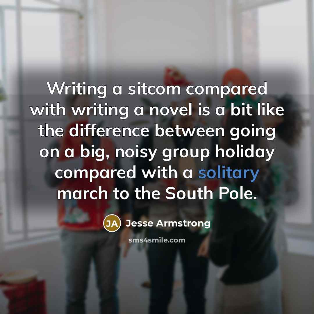 “Writing a sitcom compared with writing a novel is a bit like the difference between going on a big, noisy group holiday compared with a solitary march to the South Pole.” quote by Jesse Armstrong