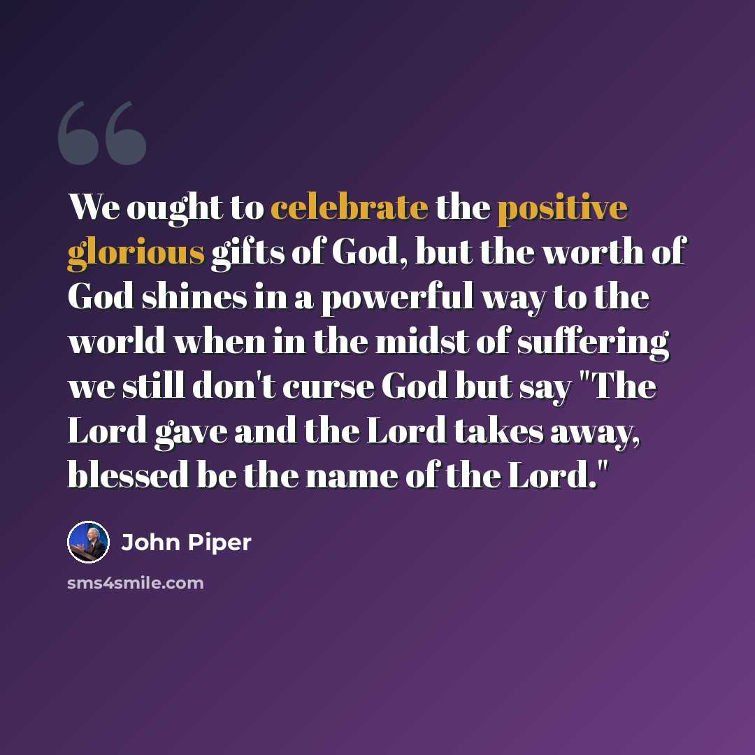 “We ought to celebrate the positive glorious gifts of God, but the worth of God shines in a powerful way to the world when in the midst of suffering we still don't curse God but say "The Lord gave and the Lord takes away, blessed be the name of the Lord."” quote by John Piper