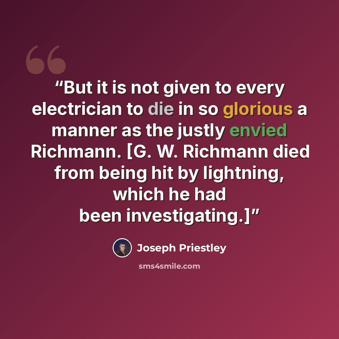 “But it is not given to every electrician to die in so glorious a manner as the justly envied Richmann. [G. W. Richmann died from being hit by lightning, which he had been investigating.]” quote by Joseph Priestley