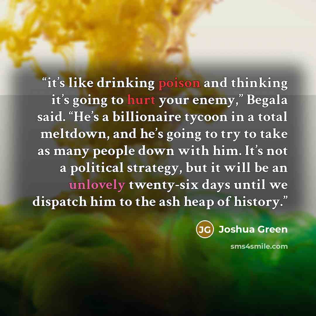 “it’s like drinking poison and thinking it’s going to hurt your enemy,” Begala said. “He’s a billionaire tycoon in a total meltdown, and he’s going to try to take as many people down with him. It’s not a political strategy, but it will be an unlovely twenty-six days until we dispatch him to the ash…” quote by Joshua Green