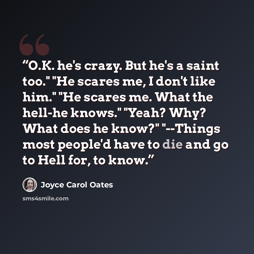 “O.K. he's crazy. But he's a saint too." "He scares me, I don't like him." "He scares me. What the hell-he knows." "Yeah? Why? What does he know?" "--Things most people'd have to die and go to Hell for, to know.” quote by Joyce Carol Oates