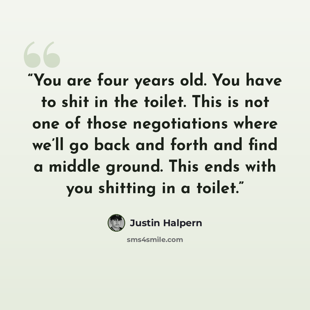 “You are four years old. You have to shit in the toilet. This is not one of those negotiations where we’ll go back and forth and find a middle ground. This ends with you shitting in a toilet.” quote by Justin Halpern