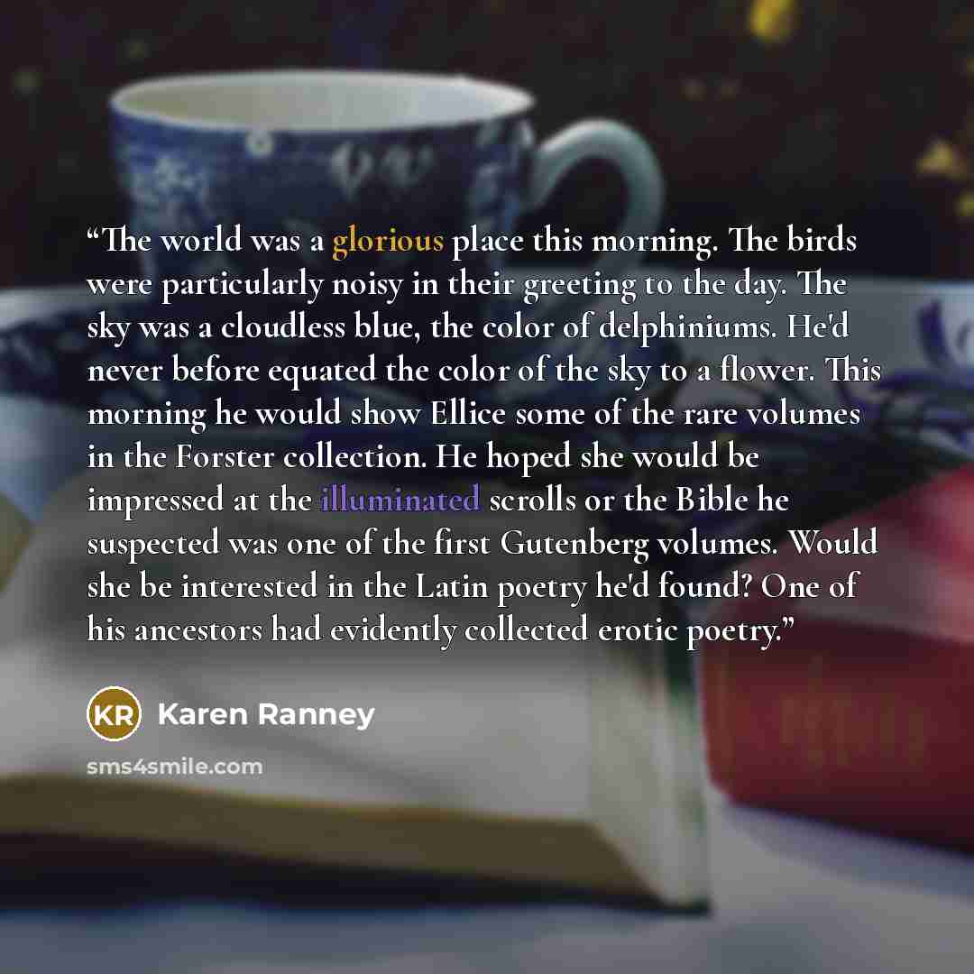 “The world was a glorious place this morning. The birds were particularly noisy in their greeting to the day. The sky was a cloudless blue, the color of delphiniums. He'd never before equated the color of the sky to a flower. This morning he would show Ellice some of the rare volumes in the Forster…” quote by Karen Ranney