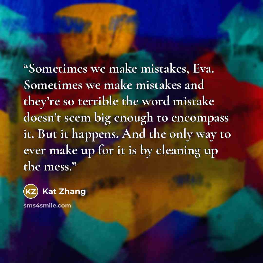 “Sometimes we make mistakes, Eva. Sometimes we make mistakes and they’re so terrible the word mistake doesn’t seem big enough to encompass it. But it happens. And the only way to ever make up for it is by cleaning up the mess.” quote by Kat Zhang