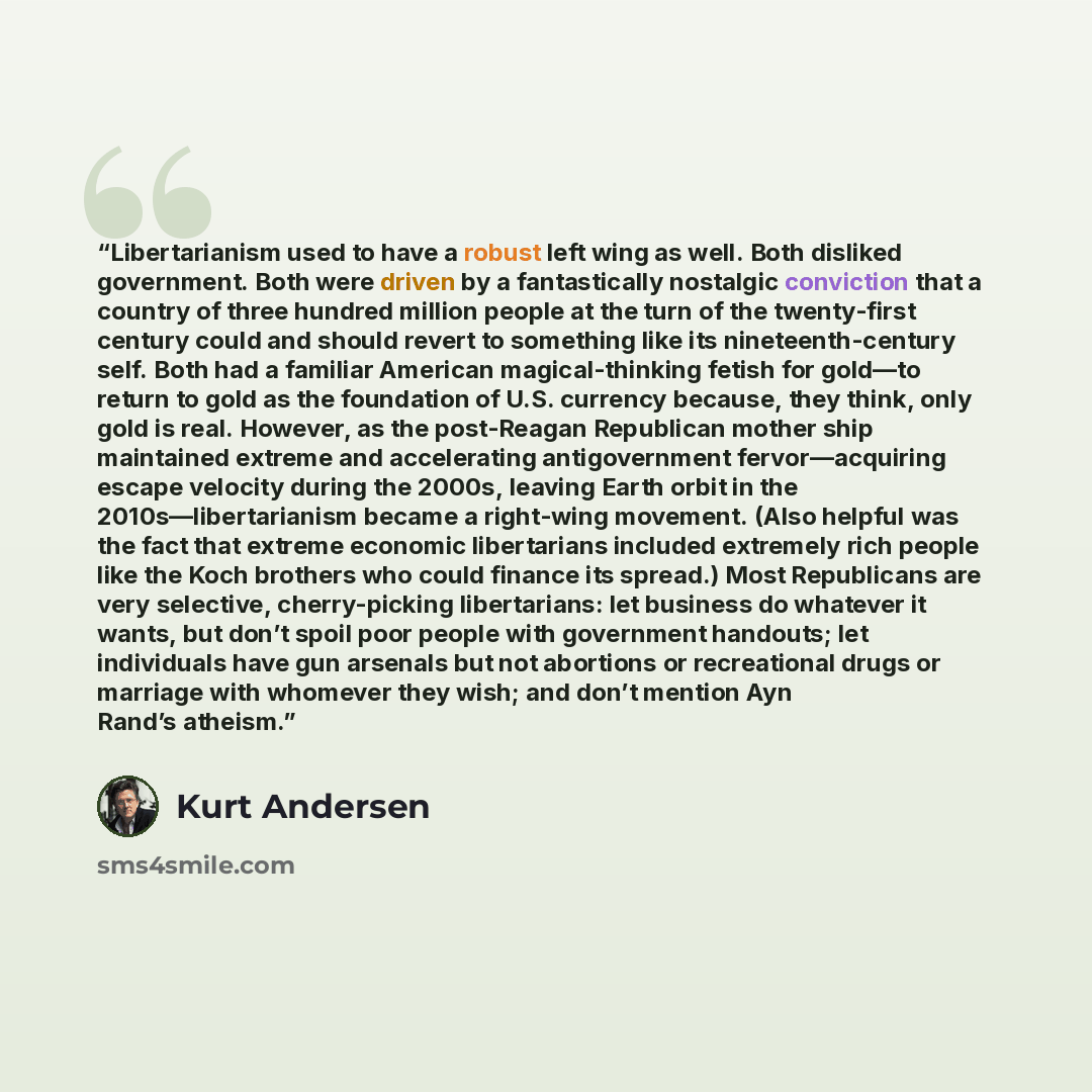 “Libertarianism used to have a robust left wing as well. Both disliked government. Both were driven by a fantastically nostalgic conviction that a country of three hundred million people at the turn of the twenty-first century could and should revert to something like its nineteenth-century self…” quote by Kurt Andersen