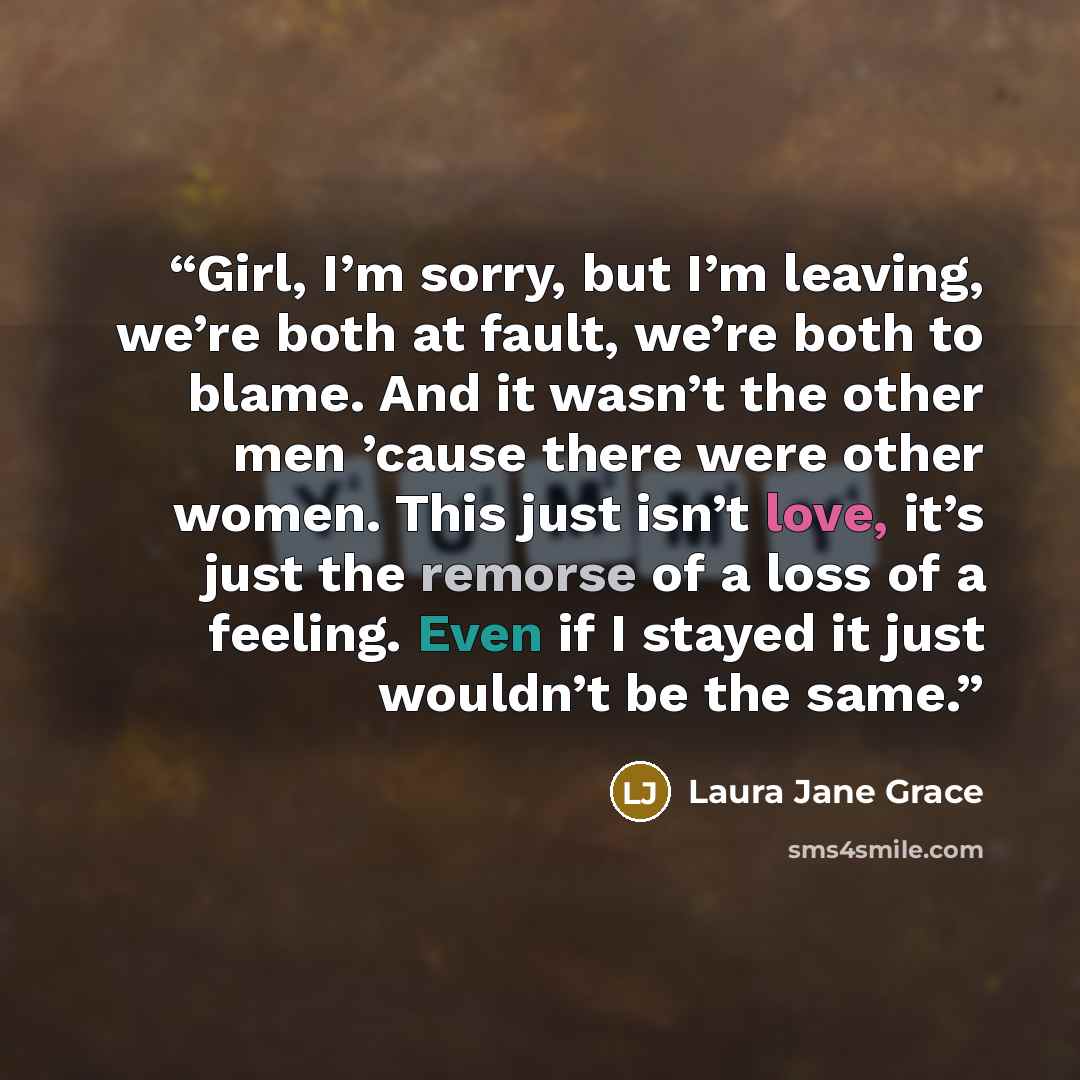 “Girl, I’m sorry, but I’m leaving, we’re both at fault, we’re both to blame. And it wasn’t the other men ’cause there were other women. This just isn’t love, it’s just the remorse of a loss of a feeling. Even if I stayed it just wouldn’t be the same.” quote by Laura Jane Grace