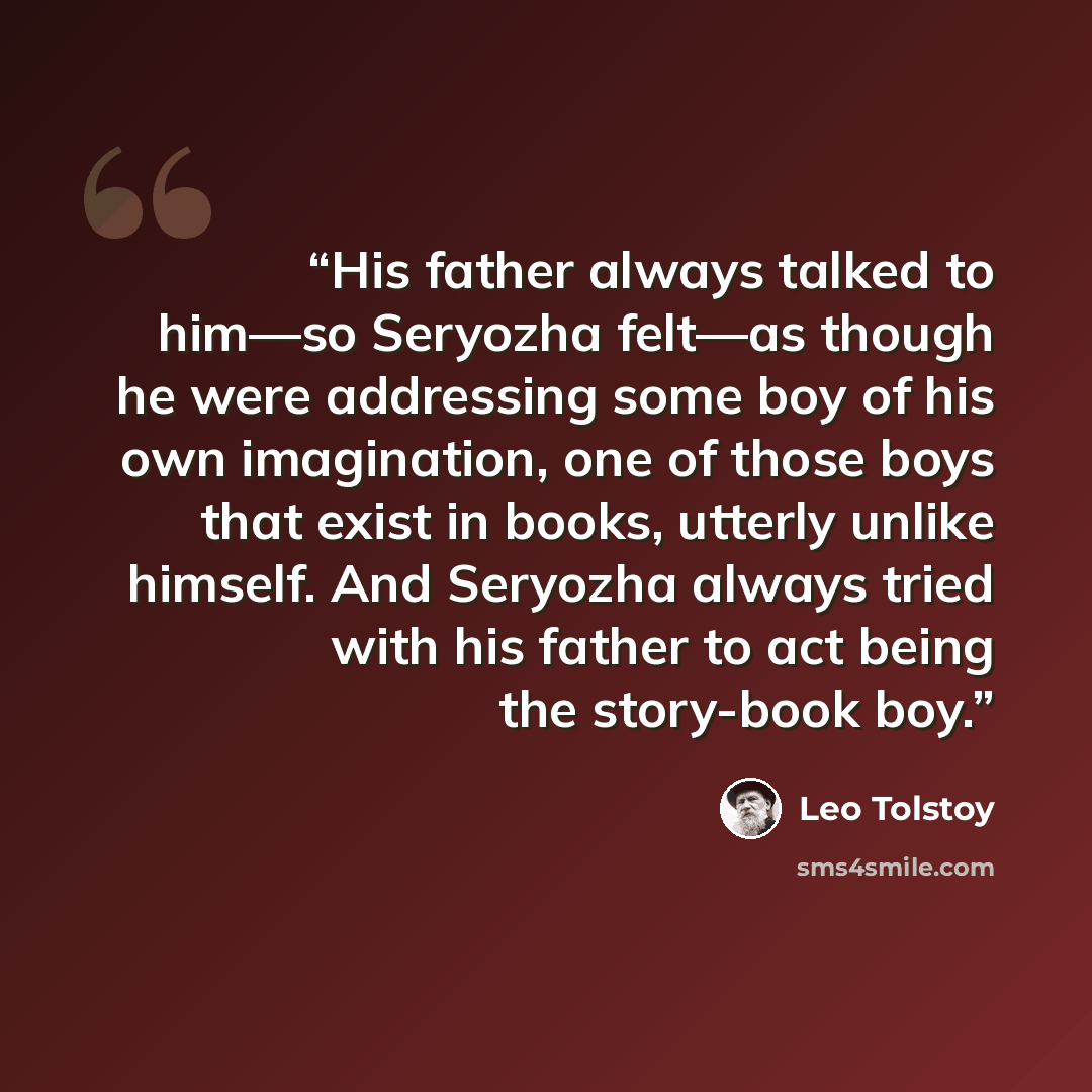 “His father always talked to him—so Seryozha felt—as though he were addressing some boy of his own imagination, one of those boys that exist in books, utterly unlike himself. And Seryozha always tried with his father to act being the story-book boy.” quote by Leo Tolstoy